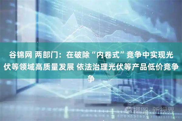 谷锦网 两部门：在破除“内卷式”竞争中实现光伏等领域高质量发展 依法治理光伏等产品低价竞争