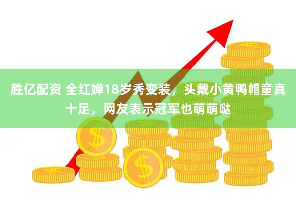 胜亿配资 全红婵18岁秀变装，头戴小黄鸭帽童真十足，网友表示冠军也萌萌哒