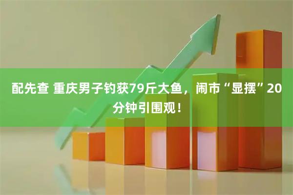 配先查 重庆男子钓获79斤大鱼，闹市“显摆”20分钟引围观！
