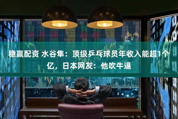 稳赢配资 水谷隼：顶级乒乓球员年收入能超1个亿，日本网友：他吹牛逼