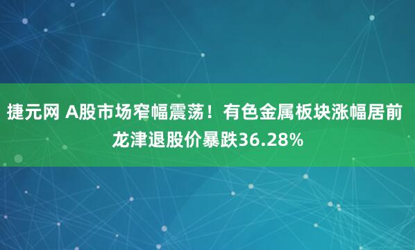 捷元网 A股市场窄幅震荡！有色金属板块涨幅居前 龙津退股价暴跌36.28%