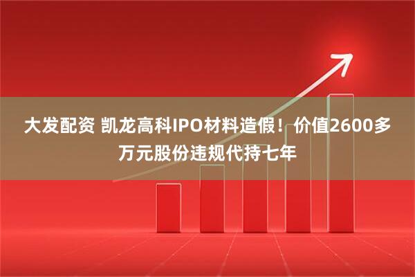 大发配资 凯龙高科IPO材料造假！价值2600多万元股份违规代持七年