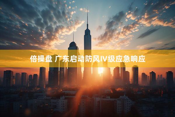 倍操盘 广东启动防风Ⅳ级应急响应