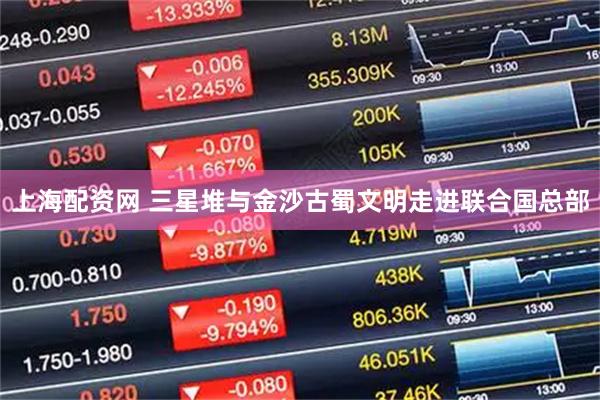 上海配资网 三星堆与金沙古蜀文明走进联合国总部