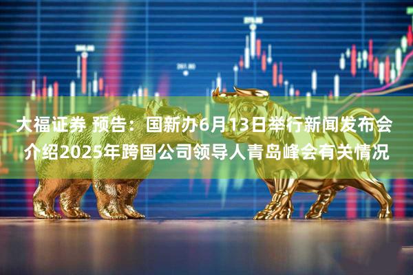 大福证券 预告：国新办6月13日举行新闻发布会 介绍2025年跨国公司领导人青岛峰会有关情况
