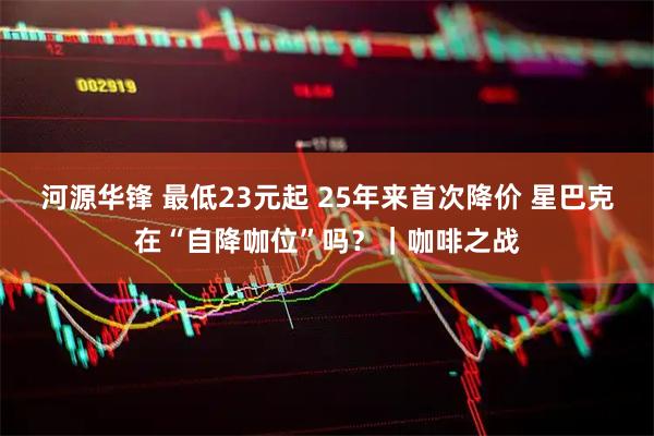 河源华锋 最低23元起 25年来首次降价 星巴克在“自降咖位”吗？｜咖啡之战