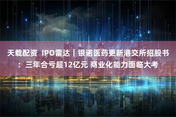 天载配资  IPO雷达｜银诺医药更新港交所招股书：三年合亏超12亿元 商业化能力面临大考