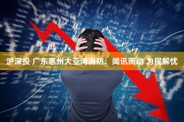 沪深投 广东惠州大亚湾消防：闻讯而动 为民解忧