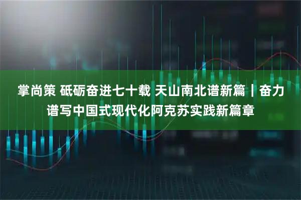 掌尚策 砥砺奋进七十载 天山南北谱新篇｜奋力谱写中国式现代化阿克苏实践新篇章