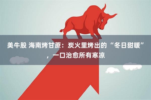 美牛股 海南烤甘蔗：炭火里烤出的 “冬日甜暖”，一口治愈所有寒凉