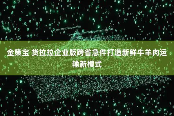 金策宝 货拉拉企业版跨省急件打造新鲜牛羊肉运输新模式