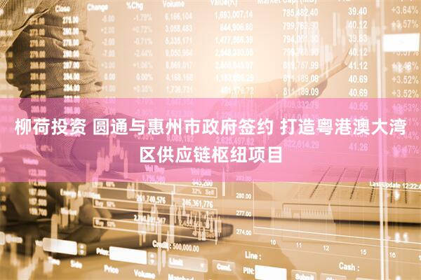 柳荷投资 圆通与惠州市政府签约 打造粤港澳大湾区供应链枢纽项目