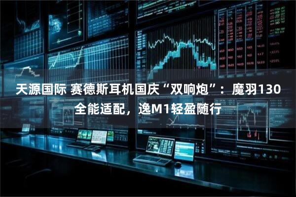 天源国际 赛德斯耳机国庆“双响炮”：魔羽130全能适配，逸M1轻盈随行