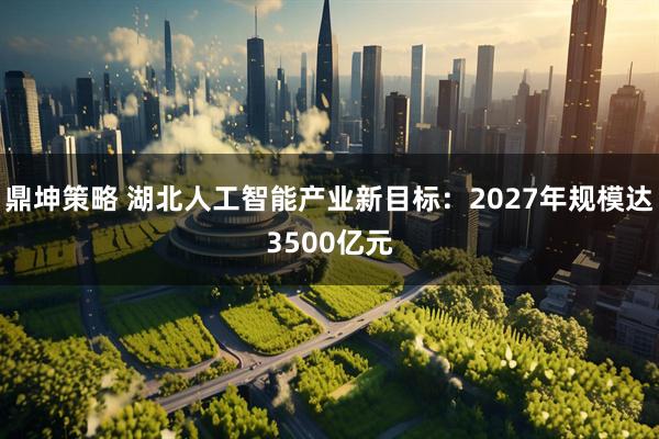 鼎坤策略 湖北人工智能产业新目标：2027年规模达3500亿元