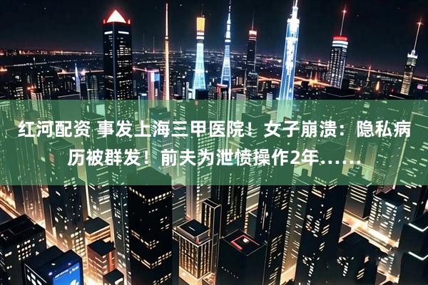 红河配资 事发上海三甲医院！女子崩溃：隐私病历被群发！前夫为泄愤操作2年……