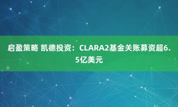 启盈策略 凯德投资:CLARA2基金关账募资超6.5亿美元