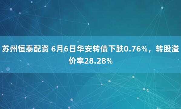 苏州恒泰配资 6月6日华安转债下跌0.76%，转股溢价率28.28%