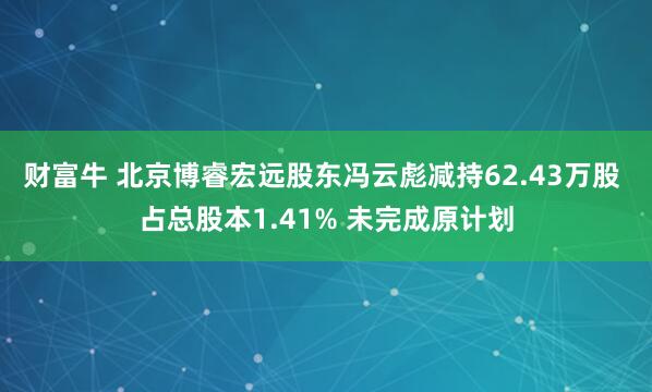 财富牛 北京博睿宏远股东冯云彪减持62.43万股 占总股本1.41% 未完成原计划
