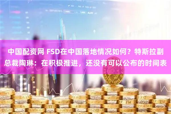 中国配资网 FSD在中国落地情况如何？特斯拉副总裁陶琳：在积极推进，还没有可以公布的时间表