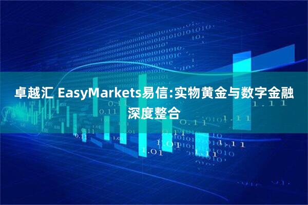 卓越汇 EasyMarkets易信:实物黄金与数字金融深度整合