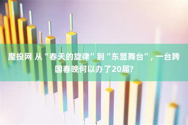 魔投网 从“春天的旋律”到“东盟舞台”, 一台跨国春晚何以办了20届?