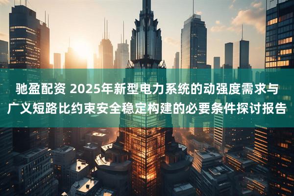 驰盈配资 2025年新型电力系统的动强度需求与广义短路比约束安全稳定构建的必要条件探讨报告