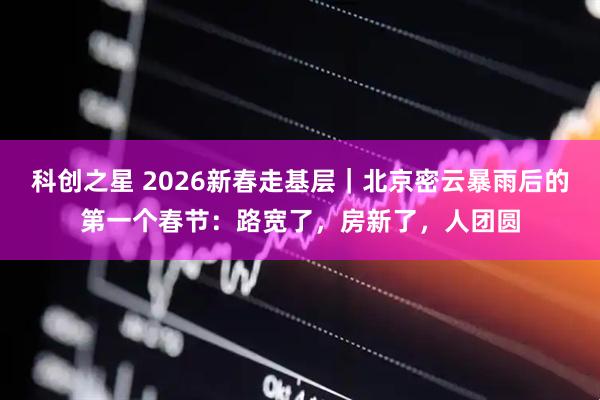 科创之星 2026新春走基层|北京密云暴雨后的第一个春节:路宽了,房新了,人团圆