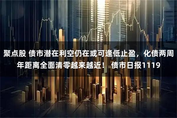 聚点股 债市潜在利空仍在或可逢低止盈，化债两周年距离全面清零越来越近！ 债市日报1119