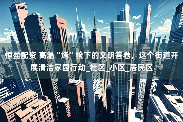 恒盈配资 高温“烤”验下的文明答卷，这个街道开展清洁家园行动_社区_小区_居民区