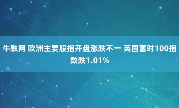 牛融网 欧洲主要股指开盘涨跌不一 英国富时100指数跌1.01%