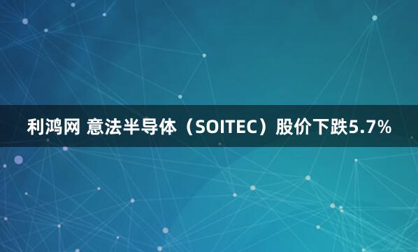 利鸿网 意法半导体（SOITEC）股价下跌5.7%