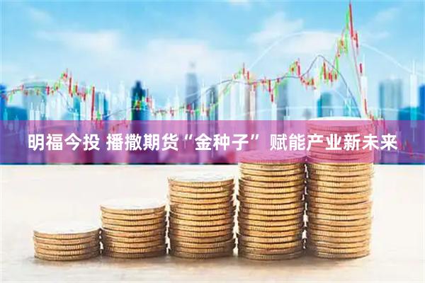 明福今投 播撒期货“金种子” 赋能产业新未来