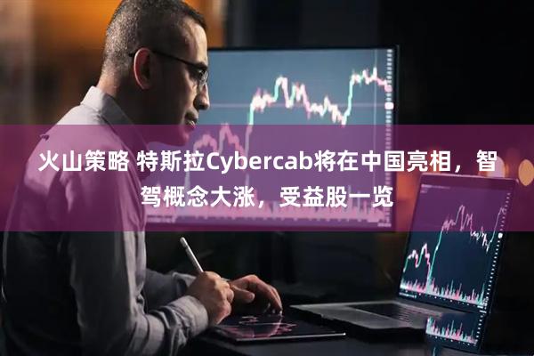 火山策略 特斯拉Cybercab将在中国亮相，智驾概念大涨，受益股一览